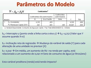 Parâmetros do Modelo
A análise de variância apresentada na tabela ANOVA nos informa se o
modelo, em geral, resulta em um grau de previsão significativamente bom
dos valores da variável de saída (no caso, consumo de água). No entanto, a
ANOVA não nos informa sobre a contribuição individual das variáveis no
modelo (embora neste caso simples exista uma única variável X no modelo
e, assim, podemos inferir que esta variável é um bom previsor.)
A tabela dos coeficientes fornece detalhes dos parâmetros do modelo (os
valores beta) e da significância desses valores.
 