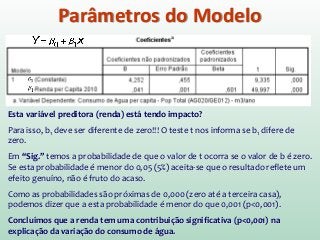 Parâmetros do Modelo
Esta variável preditora (renda) está tendo impacto?
Para isso, b1 deve ser diferente de zero!!! O teste t nos informa se b1 difere de
zero.
Em “Sig.” temos a probabilidade de que o valor de t ocorra se o valor de b é zero.
Se esta probabilidade é menor do 0,05 (5%) aceita-se que o resultado reflete um
efeito genuíno, não é fruto do acaso.
Como as probabilidades são próximas de 0,000 (zero até a terceira casa),
podemos dizer que a esta probabilidade é menor do que 0,001 (p<0,001).
Concluímos que a renda tem uma contribuição significativa (p<0,001) na
explicação da variação do consumo de água.
 