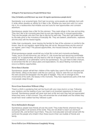 1
10 RegretsThat SpontaneousPeople Will NeverHave
http://elitedaily.com/life/never-say-never-10-regrets-spontaneous-people-dont/
Spontaneity is an acquired taste. Don’t get me wrong, some people are definitely born with
it, while others develop an affinity for it later in life. Whether you were born with it or came
into it, it’s a restlessness that inhabits soul and lusts for new opportunities and constant
adventure.
Spontaneous people have a flair for the unknown. They seek refuge in the new and exciting.
They don’t like to let moments pass them by and see regrets only in missed opportunities.
They are the people who don’t live day to day but for each day. They don’t get pulled down
by the daily grind or the monotony of everyday life. They are seekers, adventurers, explorers
and the ones with the fewest regrets.
Unlike their counterparts, never leaving the familiar for fear of the unknown or comfort in the
known, they do not regularly regret things they did not do. Because those are the worst of
our regrets, aren’t they? The passed opportunities, the missed chances, the “what-could-
have-beens.”
What spontaneous people would tell you is that life is short and moments are fleeting.
Today, you’re 20 and tomorrow, you will be 21. Life moves fast and becoming comfortable
saying “no” to opportunities will only lead to a life full of regrets. You don’t have to crave the
center of attention or an adrenaline rush to be spontaneous. You just need to take chances,
to remember that life isn’t about plans and expectations; it’s about fleeting moments and
once-in-a-lifetime opportunities.
Never Seen A Sunrise
Spontaneous people will tell their children of the nights they spent in Rio with strangers and
new friends, sitting on the beach until the sun came up. They’ve seen the sun rise and fall,
the stars ascend and disappear into the glow of daylight. They are no stranger to the
movements of the earth, the beauty in the moments. They have experienced parts of life that
most people sleep through.
Never Gone Somewhere Without A Map
There’s a thrill in wandering that can’t be found with your nose stuck in a map. Following
your intuitions and the beating of your own heart is an important experience to have with
yourself. Spontaneous people will never look back at life and wish they had just appreciated
where they were, in that moment. They will remember the small details and the streets they
would have never walked had they followed a path.
Never Befriended A Stranger
Spontaneous people have friends all over the world. They make friends wherever they go,
acquiring portals in all sections of the world. They are not afraid to reach out and touch
someone’s life, and let them touch theirs. They are more educated and well-versed with the
world and the people who inhabit it than those stuck in their own bubble of friends and
family.
Never Fell In Love With Someone Completely Wrong
 