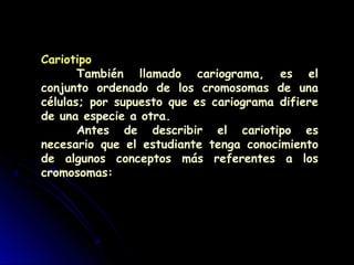 Cariotipo
También llamado cariograma, es el
conjunto ordenado de los cromosomas de una
células; por supuesto que es cariograma difiere
de una especie a otra.
Antes de describir el cariotipo es
necesario que el estudiante tenga conocimiento
de algunos conceptos más referentes a los
cromosomas:
 