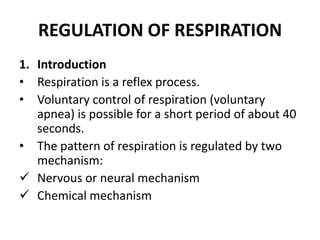 REGULATION OF RESPIRATION
1. Introduction
• Respiration is a reflex process.
• Voluntary control of respiration (voluntary
apnea) is possible for a short period of about 40
seconds.
• The pattern of respiration is regulated by two
mechanism:
 Nervous or neural mechanism
 Chemical mechanism

 