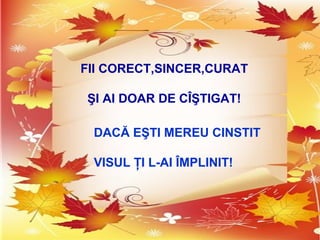 FII CORECT,SINCER,CURAT
ŞI AI DOAR DE CÎŞTIGAT!
DACĂ EŞTI MEREU CINSTIT
VISUL ŢI L-AI ÎMPLINIT!
 