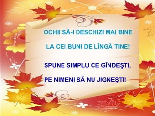 OCHII SĂ-I DESCHIZI MAI BINE
LA CEI BUNI DE LÎNGĂ TINE!
SPUNE SIMPLU CE GÎNDEŞTI,
PE NIMENI SĂ NU JIGNEŞTI!
 