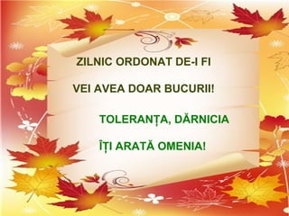 ZILNIC ORDONAT DE-I FI
VEI AVEA DOAR BUCURII!
TOLERANŢA, DĂRNICIA
ÎŢI ARATĂ OMENIA!
 
