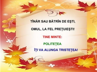 TÎNĂR SAU BĂTRÎN DE EŞTI,
OMUL, LA FEL PREŢUIEŞTI!
TINE MINTE:
POLITEŢEA
ÎŢI VA ALUNGA TRISTEŢEA!
 
