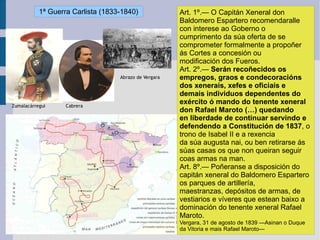Art. 1º.— O Capitán Xeneral don Baldomero Espartero recomendaralle con interese ao Goberno o cumprimento da súa oferta de se comprometer formalmente a propoñer ás Cortes a concesión ou modificación dos Fueros. Art. 2º.—  Serán recoñecidos os empregos, graos e condecoracións dos xenerais, xefes e oficiais e demais individuos dependentes do exército ó mando do tenente xeneral don Rafael Maroto (…) quedando en liberdade de continuar servindo e defendendo a Constitución de 1837 , o trono de Isabel II e a rexencia da súa augusta nai, ou ben retirarse ás súas casas os que non queiran seguir coas armas na man. Art. 8º.— Poñeranse a disposición do capitán xeneral do Baldomero Espartero os parques de artillería, maestranzas, depósitos de armas, de vestiarios e víveres que estean baixo a dominación do tenente xeneral Rafael Maroto. Vergara, 31 de agosto de 1839 —Asinan o Duque da Vitoria e mais Rafael Maroto— 1ª Guerra Carlista (1833-1840) 