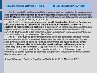 Art. 1.— A relixión católica, apostólica e romana, que con exclusión de calquera outro culto  continúa sendo a única da nación española , conservarase sempre nos dominios da S. M. Católica con todos os dereitos e prerrogativas de que deben gozar segundo a lei de Deus e o disposto polos sagrados Canons. Art. 2.— En consecuencia  a instrución nas Universidades, Colexios, Seminarios e Escolas públicas ou privadas de calquera clase, será en todo conforme á doutrina da mesma relixión católica ; e a este fin non se poñerá impedimento algún aos bispos e demais prelados diocesanos encargados polo seu ministerio de velar pola pureza da doutrina da fe e dos costumes, e sobre a educación relixiosa da xuventude no exercicio deste cargo, aínda nas escolas públicas. Art. 3.— Tampouco se poñerá impedimento algún aos devanditos prelados nin aos demais sagrados ministros no exercicio das súas funcións, nin os molestará ninguén baixo ningún pretexto en canto se refira ao cumprimento dos deberes do seu cargo; antes ben  coidarán todas as autoridades do reino de gardarlle e de que se lles garde respecto e consideración  (…) principalmente cando haxan de opoñerse á malignidade dos homes que intenten perverter os ánimos dos fieis e corromper os costumes, ou cando houbese de impedirse a publicación, introducción ou circulación de libros malos e nocivos. Concordato entre o Goberno Español e a Santa Se de 16 de Marzo de 1851 CONCORDATO COA SANTA SE OS MODERADOS NO PODER (1845-54) 