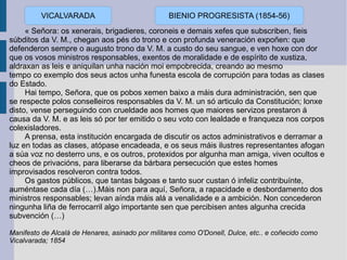 « Señora: os xenerais, brigadieres, coroneis e demais xefes que subscriben, fieis súbditos da V. M., chegan aos pés do trono e con profunda veneración expoñen: que defenderon sempre o augusto trono da V. M. a custo do seu sangue, e ven hoxe con dor que os vosos ministros responsables, exentos de moralidade e de espírito de xustiza, aldraxan as leis e aniquilan unha nación moi empobrecida, creando ao mesmo tempo co exemplo dos seus actos unha funesta escola de corrupción para todas as clases do Estado. Hai tempo, Señora, que os pobos xemen baixo a máis dura administración, sen que se respecte polos conselleiros responsables da V. M. un só articulo da Constitución; lonxe disto, vense perseguindo con crueldade aos homes que maiores servizos prestaron á causa da V. M. e as leis só por ter emitido o seu voto con lealdade e franqueza nos corpos colexisladores. A prensa, esta institución encargada de discutir os actos administrativos e derramar a luz en todas as clases, atópase encadeada, e os seus máis ilustres representantes afogan a súa voz no desterro uns, e os outros, protexidos por algunha man amiga, viven ocultos e cheos de privacións, para liberarse da bárbara persecución que estes homes improvisados resolveron contra todos. Os gastos públicos, que tantas bágoas e tanto suor custan ó infeliz contribuínte, auméntase cada día (…).Máis non para aquí, Señora, a rapacidade e desbordamento dos ministros responsables; levan aínda máis alá a venalidade e a ambición. Non concederon ningunha liña de ferrocarril algo importante sen que percibisen antes algunha crecida subvención (…) Manifesto de Alcalá de Henares, asinado por militares como O'Donell, Dulce, etc.. e coñecido como Vicalvarada; 1854 VICALVARADA BIENIO PROGRESISTA (1854-56) 