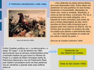 « Vou defender as ideas democráticas, se é que desexades oílas. Estas ideas non pertencen nin aos partidos nin aos homes, pertencen á humanidade. Baseadas na razón son, como a verdade, absolutas, e como as leis de Deus, universais. Por iso a persecución non pode afogalas, nin a espada do tirano vencelas; pois antes de que o tempo despregase as alas, foron escritas en libros máis inmensos que o espazo pola man mesma do Eterno. Así os homes que se perden no océano da vida, os poetas que adoran o eternamente belo, … non fan máis que botalas en ondas de luz sobre a mente do pobo. »   Discurso de Castelar (setembro 1854) Emilio Castelar publicou en  « La democracia »  o artigo   "El rasgo" , o 22 de febreiro de 1865, denunciando que os terreos comprendidos entre a fachada traseira do que hoxe é o Museo do Prado e o valado do Retiro formaban parte do Patrimonio Nacional e non do Patrimonio Real, pois Isabel II procedera como se fose pertenza súa ao venderse o grande solar para edificar sobre el. 2º PERÍODO MODERADO (1856-1868) Destitución da  súa cátedra de Castelar Noite de San Daniel (1865) 