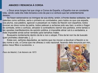 « Dous anos longos hai que cingo a Coroa de España, e España vive en constante loita, vendo cada día máis lonxana a era da paz e a ventura que tan ardentemente desexo. Se fosen estranxeiros os inimigos da súa dicha, entón, á fronte destes soldados, tan valentes como sofridos, sería o primeiro en combatelos; pero todos os que coa espada, coa pluma, coa palabra, agravan e perpetúan os males da Nación son españois; todos invocan ao doce nome da patria, todos pelexan e axítanse polo seu ben; e entre o fragor do combate, entre o confuso, atroador e contraditorio clamor dos partidos, entre tantas e tan opostas manifestacións da opinión pública, é imposible atinar cal é a verdadeira, e máis imposible aínda achar remedio para tamaños males. Busqueino ávidamente dentro da lei e non o atopei. Fóra da lei non ha de buscalo quen prometeu observala. […] Estas son, señores deputados, as razóns que me moven a devolver á Nación e no seu nome a vós, a Coroa que me ofreceu o voto nacional, facendo dela renuncia por min, polos meus fillos e sucesores. » Pazo de Madrid, 2 de febreiro de 1873 AMADEO I RENUNCIA Á COROA   