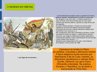 O SEXENIO EN VIÑETAS Caricatura na revista  La Flaca . Os carlistas, unionistas e alfonsinos reteñen Á figura alegórica dunha escrava que  Representa á illa de Cuba; mentres, os  Elementos republicanos e radicais (Ruiz Zorrilla, Salmerón con gorro frixio)  Ofrécenlle a liberdade. Na práctica,  Durante a I República, só se aboliu a  Escravitude en Porto Rico. 