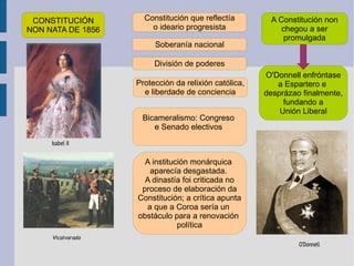 CONSTITUCIÓN NON NATA DE 1856 Constitución que reflectía o ideario progresista Soberanía nacional División de poderes Protección da relixión católica, e liberdade de conciencia Bicameralismo: Congreso  e Senado electivos  A institución monárquica  aparecía desgastada.  A dinastía foi criticada no proceso de elaboración da Constitución; a crítica apunta a que a Coroa sería un  obstáculo para a renovación  política A Constitución non chegou a ser promulgada O'Donnell enfróntase a Espartero e  desprázao finalmente, fundando a Unión Liberal 