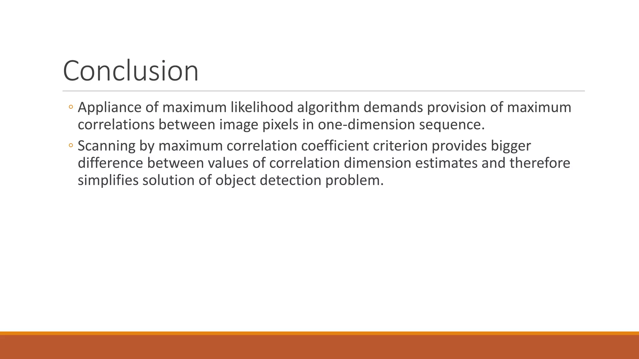 Conclusion
◦ Appliance of maximum likelihood algorithm demands provision of maximum
correlations between image pixels in one-dimension sequence.
◦ Scanning by maximum correlation coefficient criterion provides bigger
difference between values of correlation dimension estimates and therefore
simplifies solution of object detection problem.
 