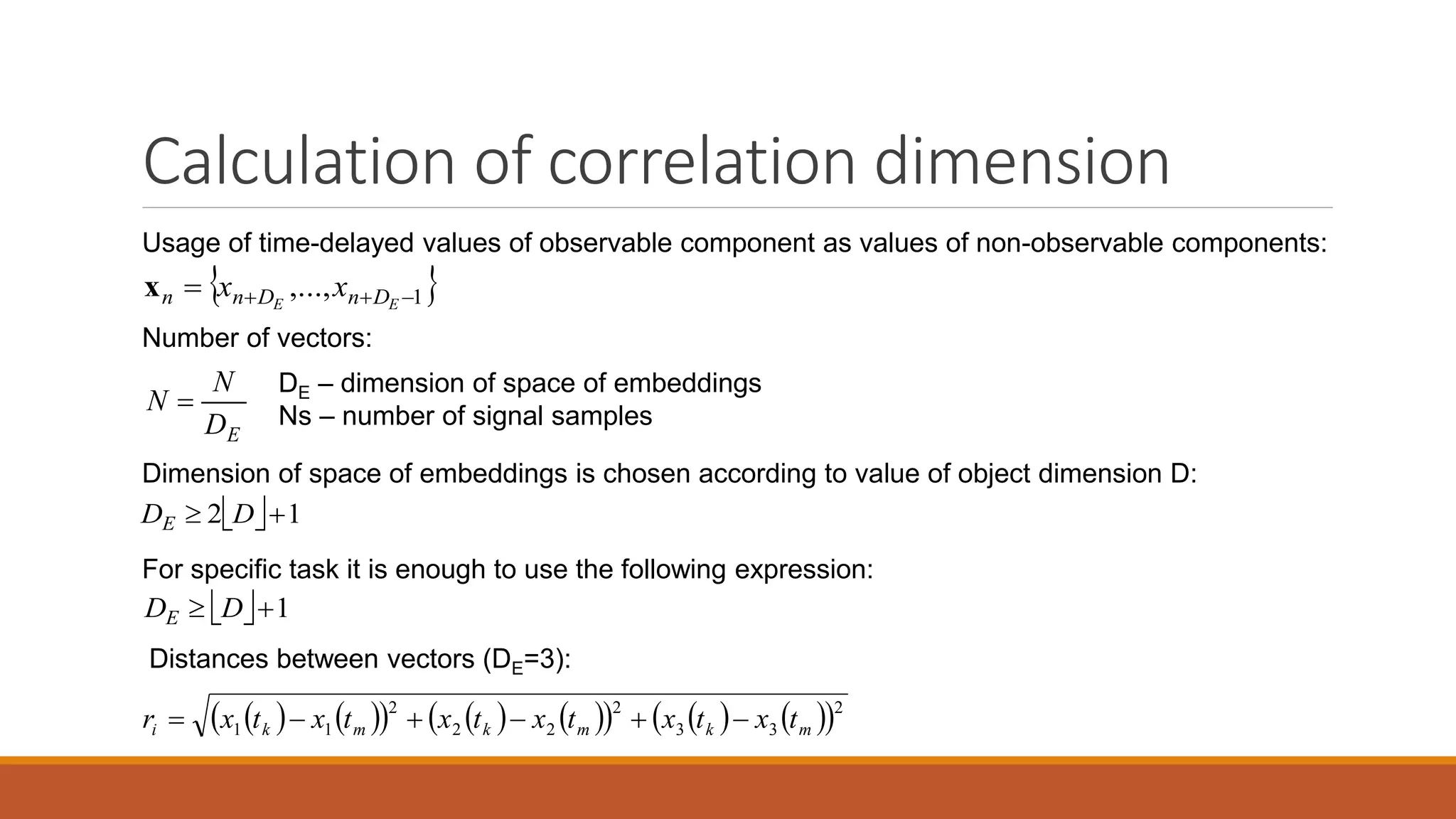 Calculation of correlation dimension
Usage of time-delayed values of observable component as values of non-observable components:
Distances between vectors (DE=3):
              2
33
2
22
2
11 mkmkmki txtxtxtxtxtxr 
Number of vectors:
ED
N
N 
DE – dimension of space of embeddings
Ns – number of signal samples
 1,...,  EE DnDnn xxx
  12  DDE
  1 DDE
Dimension of space of embeddings is chosen according to value of object dimension D:
For specific task it is enough to use the following expression:
 