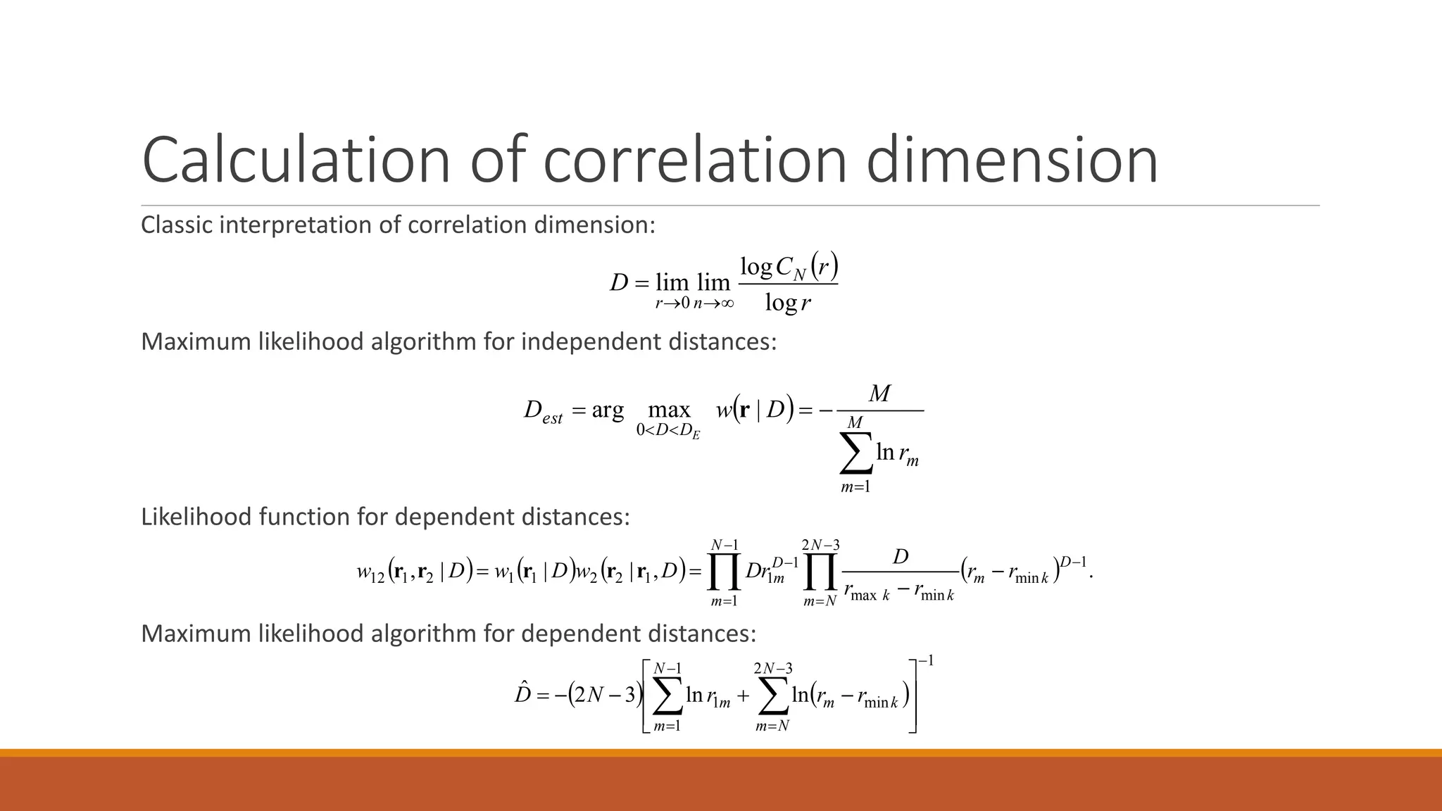 Calculation of correlation dimension
Classic interpretation of correlation dimension:
Maximum likelihood algorithm for independent distances:
Likelihood function for dependent distances:
Maximum likelihood algorithm for dependent distances:
 


 M
m
m
DD
est
r
M
DwD
E
1
0
ln
|maxarg r
        .,|||, 1
min
32
minmax
1
1
1
1
122112112








  D
km
N
Nm kk
D
m
N
m
rr
rr
D
rDDwDwDw rrrrr
   
1
32
min
1
1
1 lnln32ˆ




 







 
N
Nm
km
N
m
m rrrND
 
r
rC
D N
nr log
log
limlim
0 

 