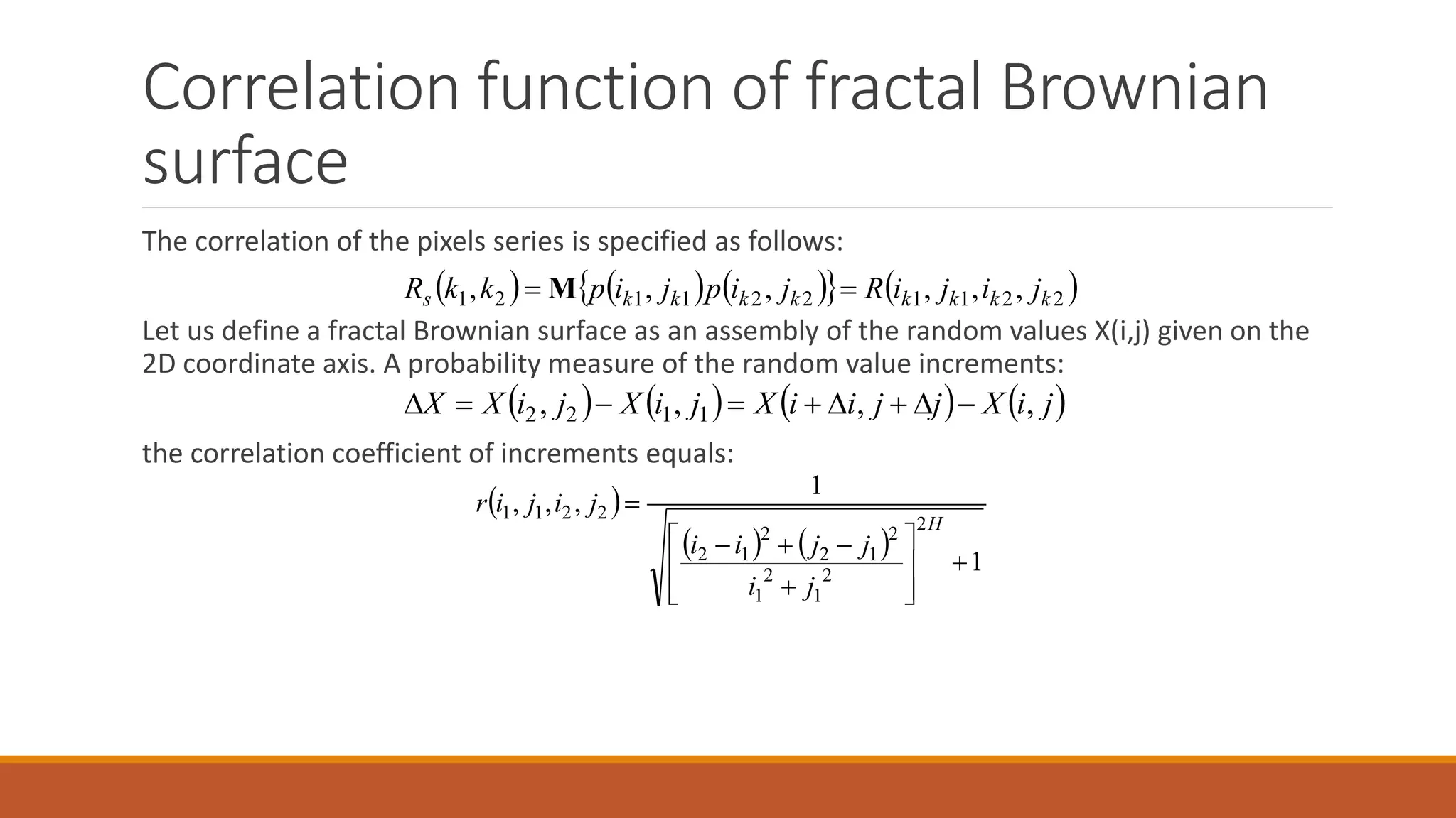Correlation function of fractal Brownian
surface
The correlation of the pixels series is specified as follows:
Let us define a fractal Brownian surface as an assembly of the random values X(i,j) given on the
2D coordinate axis. A probability measure of the random value increments:
the correlation coefficient of increments equals:
        2211221121 ,,,,,, kkkkkkkks jijiRjipjipkkR  M
       jiXjjiiXjiXjiXX ,,,, 1122 
 
    1
1
,,,
2
2
1
2
1
2
12
2
12
2211












H
ji
jjii
jijir
 