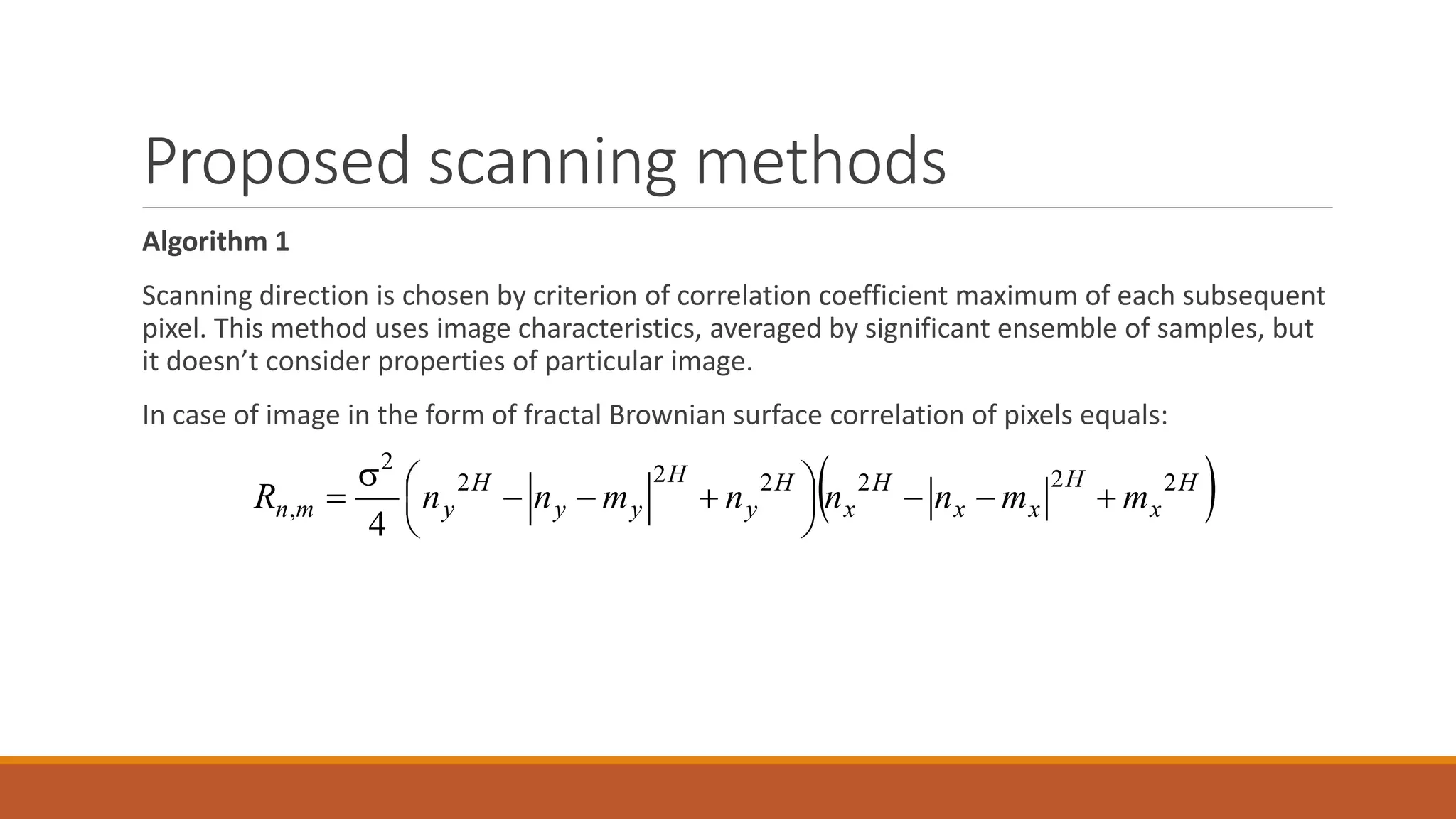 Proposed scanning methods
Algorithm 1
Scanning direction is chosen by criterion of correlation coefficient maximum of each subsequent
pixel. This method uses image characteristics, averaged by significant ensemble of samples, but
it doesn’t consider properties of particular image.
In case of image in the form of fractal Brownian surface correlation of pixels equals:
 H
x
H
xx
H
x
H
y
H
yy
H
ymn mmnnnmnnR 222222
2
,
4





 


 