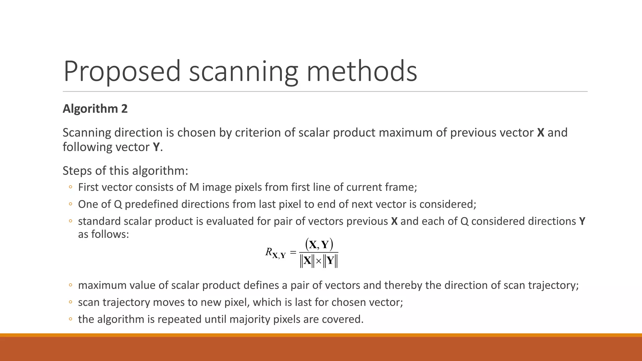 Proposed scanning methods
Algorithm 2
Scanning direction is chosen by criterion of scalar product maximum of previous vector X and
following vector Y.
Steps of this algorithm:
◦ First vector consists of M image pixels from first line of current frame;
◦ One of Q predefined directions from last pixel to end of next vector is considered;
◦ standard scalar product is evaluated for pair of vectors previous X and each of Q considered directions Y
as follows:
◦ maximum value of scalar product defines a pair of vectors and thereby the direction of scan trajectory;
◦ scan trajectory moves to new pixel, which is last for chosen vector;
◦ the algorithm is repeated until majority pixels are covered.
 
YX
YX
YX


,
,R
 
