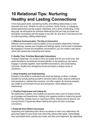 10 Relational Tips: Nurturing
Healthy and Lasting Connections
In this fast-paced world, maintaining healthy and fulfilling relationships is more
important than ever. Whether it's with our partners, family, friends, or colleagues,
strong relationships provide support, happiness, and a sense of belonging. In this
blog post, we will explore ten practical relational tips that can help you foster and
strengthen connections with the people in your life. So, let's dive in and discover how
to build long-lasting, fulfilling relationships.
1. Effective Communication: The Key to Connection
Effective communication is the foundation of any successful relationship. Practise
active listening, express your thoughts and feelings clearly, and be open to feedback.
By engaging in honest and empathetic conversations, you can create a safe space
where both parties feel understood and valued.
2. Quality Time: Prioritise Meaningful Interactions
In today's digital age, it's crucial to carve out quality time for your loved ones. Set
aside distractions and dedicate focused attention to the people you care about.
Engage in activities together, have heartfelt conversations, and create lasting
memories. Quality time strengthens bonds and fosters a deeper sense of
connection.
3. Show Empathy and Understanding
Empathy is the ability to understand and share the feelings of others. Cultivate
empathy by actively putting yourself in someone else's shoes. Seek to understand
their perspective, validate their emotions, and offer support. By showing empathy,
you create an environment of trust and compassion, which deepens your
relationships.
4. Practice Forgiveness and Letting Go
No relationship is perfect, and conflicts are bound to arise. Learn to forgive and let
go of grudges and resentments. Holding onto negative emotions hinders the growth
of relationships. Instead, focus on resolving conflicts, finding common ground, and
moving forward. Forgiveness allows healing and opens the door to stronger
connections.
5 Celebrate Each Other's Successes
Supporting and celebrating each other's successes is vital in any relationship. Be
genuinely happy for your loved ones when they achieve their goals. Acknowledge
their accomplishments, express your pride, and offer encouragement. By celebrating
 