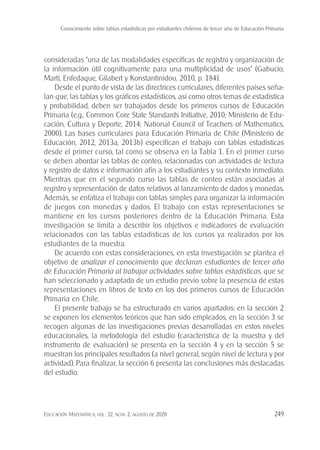 Conocimiento sobre tablas estadísticas por estudiantes chilenos de tercer año de Educación Primaria
Educación Matemática, vol. 32, núm. 2, agosto de 2020 249
consideradas “una de las modalidades específicas de registro y organización de
la información útil cognitivamente para una multiplicidad de usos” (Gabucio,
Martí, Enfedaque, Gilabert y Konstantinidou, 2010, p. 184).
Desde el punto de vista de las directrices curriculares, diferentes países seña-
lan que, las tablas y los gráficos estadísticos, así como otros temas de estadística
y probabilidad, deben ser trabajados desde los primeros cursos de Educación
Primaria (e.g., Common Core State Standards Initiative, 2010; Ministerio de Edu-
cación, Cultura y Deporte, 2014; National Council of Teachers of Mathematics,
2000). Las bases curriculares para Educación Primaria de Chile (Ministerio de
Educación, 2012, 2013a, 2013b) especifican el trabajo con tablas estadísticas
desde el primer curso, tal como se observa en la Tabla 1. En el primer curso
se deben abordar las tablas de conteo, relacionadas con actividades de lectura
y registro de datos e información afín a los estudiantes y su contexto inmediato.
Mientras que en el segundo curso las tablas de conteo están asociadas al
registro y representación de datos relativos al lanzamiento de dados y monedas.
Además, se enfatiza el trabajo con tablas simples para organizar la información
de juegos con monedas y dados. El trabajo con estas representaciones se
mantiene en los cursos posteriores dentro de la Educación Primaria. Esta
investigación se limita a describir los objetivos e indicadores de evaluación
relacionados con las tablas estadísticas de los cursos ya realizados por los
estudiantes de la muestra.
De acuerdo con estas consideraciones, en esta investigación se plantea el
objetivo de analizar el conocimiento que declaran estudiantes de tercer año
de Educación Primaria al trabajar actividades sobre tablas estadísticas, que se
han seleccionado y adaptado de un estudio previo sobre la presencia de estas
representaciones en libros de texto en los dos primeros cursos de Educación
Primaria en Chile.
El presente trabajo se ha estructurado en varios apartados: en la sección 2
se exponen los elementos teóricos que han sido empleados, en la sección 3 se
recogen algunas de las investigaciones previas desarrolladas en estos niveles
educacionales, la metodología del estudio (característica de la muestra y del
instrumento de evaluación) se presenta en la sección 4 y en la sección 5 se
muestran los principales resultados (a nivel general, según nivel de lectura y por
actividad). Para finalizar, la sección 6 presenta las conclusiones más destacadas
del estudio.
 