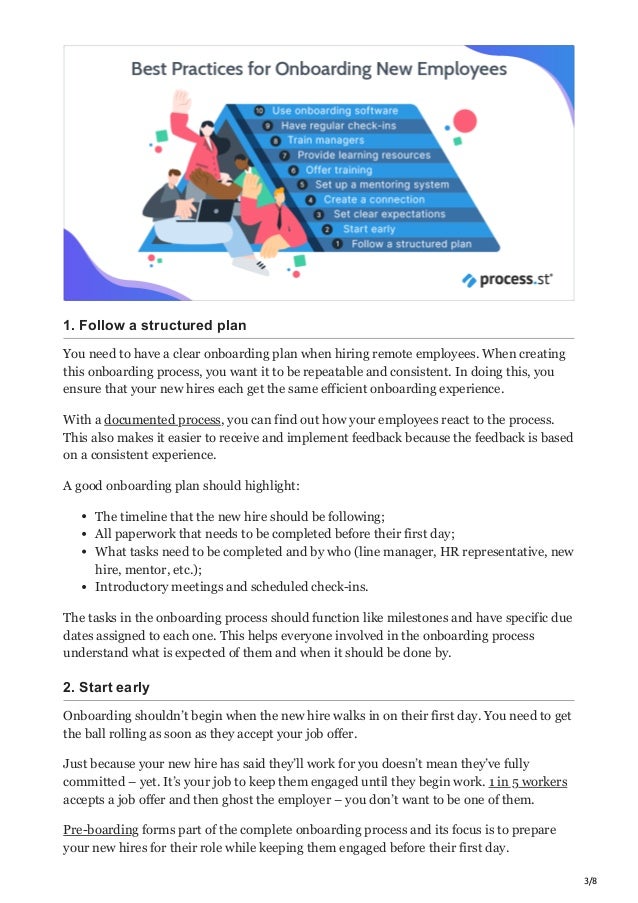 3/8
1. Follow a structured plan
You need to have a clear onboarding plan when hiring remote employees. When creating
this onboarding process, you want it to be repeatable and consistent. In doing this, you
ensure that your new hires each get the same efficient onboarding experience.
With a documented process, you can find out how your employees react to the process.
This also makes it easier to receive and implement feedback because the feedback is based
on a consistent experience.
A good onboarding plan should highlight:
The timeline that the new hire should be following;
All paperwork that needs to be completed before their first day;
What tasks need to be completed and by who (line manager, HR representative, new
hire, mentor, etc.);
Introductory meetings and scheduled check-ins.
The tasks in the onboarding process should function like milestones and have specific due
dates assigned to each one. This helps everyone involved in the onboarding process
understand what is expected of them and when it should be done by.
2. Start early
Onboarding shouldn’t begin when the new hire walks in on their first day. You need to get
the ball rolling as soon as they accept your job offer.
Just because your new hire has said they’ll work for you doesn’t mean they’ve fully
committed – yet. It’s your job to keep them engaged until they begin work. 1 in 5 workers
accepts a job offer and then ghost the employer – you don’t want to be one of them.
Pre-boarding forms part of the complete onboarding process and its focus is to prepare
your new hires for their role while keeping them engaged before their first day.
 