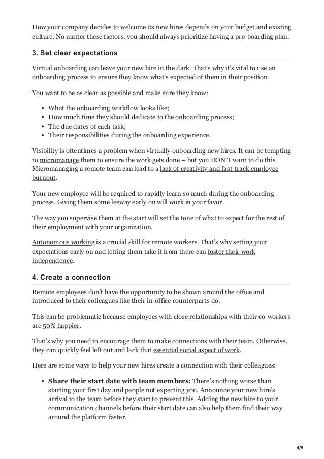 4/8
How your company decides to welcome its new hires depends on your budget and existing
culture. No matter these factors, you should always prioritize having a pre-boarding plan.
3. Set clear expectations
Virtual onboarding can leave your new hire in the dark. That’s why it’s vital to use an
onboarding process to ensure they know what’s expected of them in their position.
You want to be as clear as possible and make sure they know:
What the onboarding workflow looks like;
How much time they should dedicate to the onboarding process;
The due dates of each task;
Their responsibilities during the onboarding experience.
Visibility is oftentimes a problem when virtually onboarding new hires. It can be tempting
to micromanage them to ensure the work gets done – but you DON’T want to do this.
Micromanaging a remote team can lead to a lack of creativity and fast-track employee
burnout.
Your new employee will be required to rapidly learn so much during the onboarding
process. Giving them some leeway early on will work in your favor.
The way you supervise them at the start will set the tone of what to expect for the rest of
their employment with your organization.
Autonomous working is a crucial skill for remote workers. That’s why setting your
expectations early on and letting them take it from there can foster their work
independence.
4. Create a connection
Remote employees don’t have the opportunity to be shown around the office and
introduced to their colleagues like their in-office counterparts do.
This can be problematic because employees with close relationships with their co-workers
are 50% happier.
That’s why you need to encourage them to make connections with their team. Otherwise,
they can quickly feel left out and lack that essential social aspect of work.
Here are some ways to help your new hires create a connection with their colleagues:
Share their start date with team members: There’s nothing worse than
starting your first day and people not expecting you. Announce your new hire’s
arrival to the team before they start to prevent this. Adding the new hire to your
communication channels before their start date can also help them find their way
around the platform faster.
 