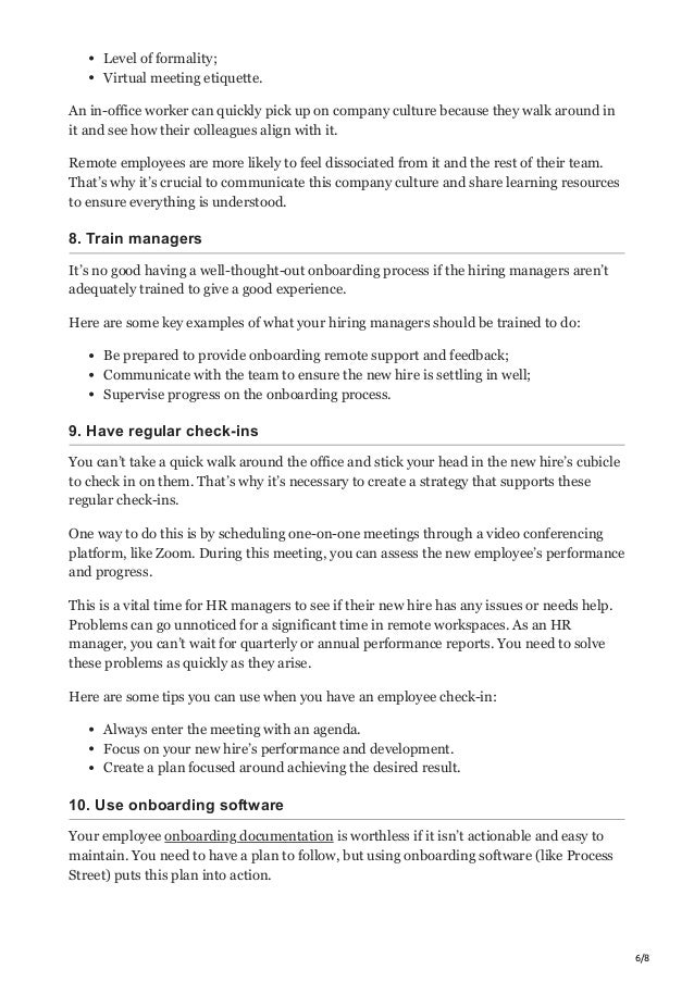 6/8
Level of formality;
Virtual meeting etiquette.
An in-office worker can quickly pick up on company culture because they walk around in
it and see how their colleagues align with it.
Remote employees are more likely to feel dissociated from it and the rest of their team.
That’s why it’s crucial to communicate this company culture and share learning resources
to ensure everything is understood.
8. Train managers
It’s no good having a well-thought-out onboarding process if the hiring managers aren’t
adequately trained to give a good experience.
Here are some key examples of what your hiring managers should be trained to do:
Be prepared to provide onboarding remote support and feedback;
Communicate with the team to ensure the new hire is settling in well;
Supervise progress on the onboarding process.
9. Have regular check-ins
You can’t take a quick walk around the office and stick your head in the new hire’s cubicle
to check in on them. That’s why it’s necessary to create a strategy that supports these
regular check-ins.
One way to do this is by scheduling one-on-one meetings through a video conferencing
platform, like Zoom. During this meeting, you can assess the new employee’s performance
and progress.
This is a vital time for HR managers to see if their new hire has any issues or needs help.
Problems can go unnoticed for a significant time in remote workspaces. As an HR
manager, you can’t wait for quarterly or annual performance reports. You need to solve
these problems as quickly as they arise.
Here are some tips you can use when you have an employee check-in:
Always enter the meeting with an agenda.
Focus on your new hire’s performance and development.
Create a plan focused around achieving the desired result.
10. Use onboarding software
Your employee onboarding documentation is worthless if it isn’t actionable and easy to
maintain. You need to have a plan to follow, but using onboarding software (like Process
Street) puts this plan into action.
 
