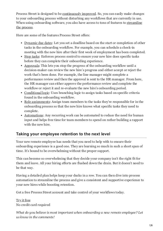 7/8
Process Street is designed to be continuously improved. So, you can easily make changes
to your onboarding process without disturbing any workflows that are currently in use.
When using onboarding software, you also have access to tons of features to streamline
the process.
Here are some of the features Process Street offers:
Dynamic due dates: Let you set a deadline based on the start or completion of other
tasks in the onboarding workflow. For example, you can schedule a check-in
meeting with the new hire after their first week of employment has been completed.
Stop tasks: Enforces process control to ensure your new hire does specific tasks
before they can complete their onboarding experience.
Approvals: This lets you stop the progress of the onboarding workflow until a
decision-maker can review the new hire’s progress and either accept or reject the
work that’s been done. For example, the line manager might complete a
performance review and then the approval is sent to the HR manager. From here,
the HR manager can either approve the performance review and complete the
workflow or reject it and re-evaluate the new hire’s onboarding period.
Conditional logic: Uses branching logic to assign tasks based on specific criteria
found in the onboarding workflow.
Role assignments: Assign team members to the tasks they’re responsible for in the
onboarding process so that the new hire knows what specific tasks they need to
complete.
Automations: Any recurring work can be automated to reduce the need for human
input and helps free time for team members to spend on rather building a rapport
with the new hire.
Taking your employee retention to the next level
Your new remote employee has needs that you need to help with to ensure their
onboarding experience is a good one. They are learning so much in such a short span of
time. It’s bound to be overwhelming without the proper support.
This can become so overwhelming that they decide your company isn’t the right fit for
them and leave. All your hiring efforts are flushed down the drain. But it doesn’t need to
be that way.
Having a detailed plan helps keep your ducks in a row. You can then dive into process
automation to streamline the process and give a consistent and supportive experience to
your new hires while boosting retention.
Get a free Process Street account and take control of your workflows today.
Try it free
No credit card required
What do you believe is most important when onboarding a new remote employee? Let
us know in the comments!
 