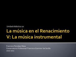 La música en el Renacimiento V: La música instrumental Unidad didáctica 10	 Francisco Parralejo Masa Conservatorio Profesional ‘Francisco Guerrero’ de Sevilla 2010-2011 
