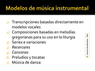Modelos de música instrumentalTranscripciones basadas directamente en modelos vocalesComposiciones basadas en melodías gregorianas para su uso en la liturgiaSeries e variacionesRecercaresCanzonasPreludios y tocatasMúsica de danza©   Francisco Parralejo Masa    2010