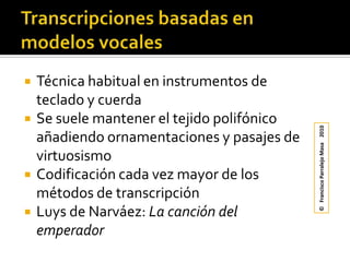 Transcripciones basadas en modelos vocalesTécnica habitual en instrumentos de teclado y cuerdaSe suele mantener el tejido polifónico añadiendo ornamentaciones y pasajes de virtuosismoCodificación cada vez mayor de los métodos de transcripciónLuys de Narváez: La canción del emperador©   Francisco Parralejo Masa    2010