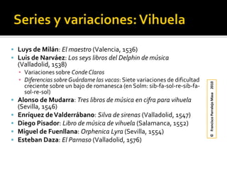 Series y variaciones: VihuelaLuys de Milán: El maestro (Valencia, 1536)Luis de Narváez: Los seys libros del Delphin de música (Valladolid, 1538)Variaciones sobre Conde ClarosDiferencias sobre Guárdame las vacas: Siete variaciones de dificultad creciente sobre un bajo de romanesca (en Solm: sib-fa-sol-re-sib-fa-sol-re-sol)Alonso de Mudarra: Tres libros de música en cifra para vihuela (Sevilla, 1546)Enríquez de Valderrábano: Silva de sirenas (Valladolid, 1547)Diego Pisador: Libro de música de vihuela (Salamanca, 1552)Miguel de Fuenllana: OrphenicaLyra(Sevilla, 1554)Esteban Daza: El Parnaso (Valladolid, 1576)©   Francisco Parralejo Masa    2010