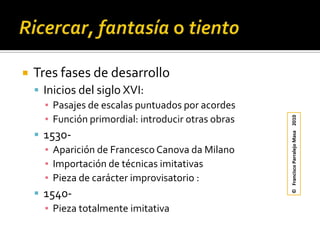 Ricercar, fantasía o tientoTres fases de desarrolloInicios del siglo XVI:Pasajes de escalas puntuados por acordesFunción primordial: introducir otras obras1530-Aparición de Francesco Canova da MilanoImportación de técnicas imitativasPieza de carácter improvisatorio : 1540-Pieza totalmente imitativa©   Francisco Parralejo Masa    2010