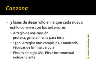 Canzona3 fases de desarrollo en la que cada nuevo estilo convive con los anterioresArreglo de una canción profana, generalmente para tecla1540- Arreglos más complejos, asumiendo técnicas de la misa parodiaFinales del siglo XVI. Pieza instrumental independiente	©   Francisco Parralejo Masa    2010
