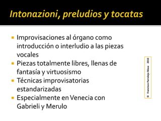 Intonazioni, preludios y tocatasImprovisaciones al órgano como introducción o interludio a las piezas vocalesPiezas totalmente libres, llenas de fantasía y virtuosismoTécnicas improvisatorias estandarizadasEspecialmente en Venecia con Gabrieli y Merulo©   Francisco Parralejo Masa    2010