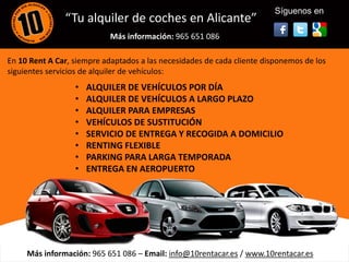 Síguenos en
               “Tu alquiler de coches en Alicante”
                            Más información: 965 651 086

En 10 Rent A Car, siempre adaptados a las necesidades de cada cliente disponemos de los
siguientes servicios de alquiler de vehículos:
                  •   ALQUILER DE VEHÍCULOS POR DÍA
                  •   ALQUILER DE VEHÍCULOS A LARGO PLAZO
                  •
                  •
                      ALQUILER PARA EMPRESAS<
                      VEHÍCULOS DE SUSTITUCIÓN
                  •   SERVICIO DE ENTREGA Y RECOGIDA A DOMICILIO
                  •   RENTING FLEXIBLE
                  •   PARKING PARA LARGA TEMPORADA
                  •   ENTREGA EN AEROPUERTO




     Más información: 965 651 086 – Email: info@10rentacar.es / www.10rentacar.es
 