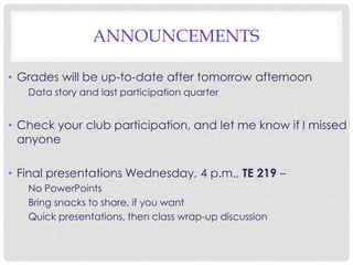 ANNOUNCEMENTS
• Grades will be up-to-date after tomorrow afternoon
• Data story and last participation quarter

• Check your club participation, and let me know if I missed
anyone
• Final presentations Wednesday, 4 p.m., TE 219 –
• No PowerPoints
• Bring snacks to share, if you want
• Quick presentations, then class wrap-up discussion

 