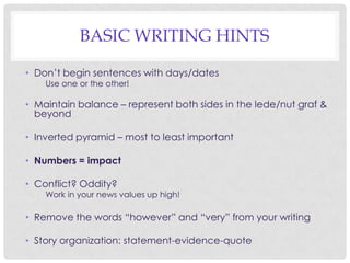 BASIC WRITING HINTS
• Don’t begin sentences with days/dates
• Use one or the other!

• Maintain balance – represent both sides in the lede/nut graf &
beyond
• Inverted pyramid – most to least important
• Numbers = impact
• Conflict? Oddity?

• Work in your news values up high!

• Remove the words “however” and “very” from your writing
• Story organization: statement-evidence-quote

 