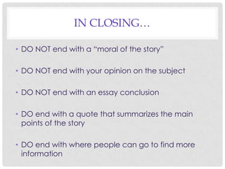 IN CLOSING…
• DO NOT end with a “moral of the story”
• DO NOT end with your opinion on the subject
• DO NOT end with an essay conclusion
• DO end with a quote that summarizes the main
points of the story
• DO end with where people can go to find more
information

 