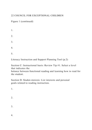 22 COUNCIL FOR EXCEPTIONAL CHILDREN
Figure 1 (continued)
1.
2.
3.
4.
5.
Literacy Instruction and Support Planning Tool (p.2)
Section C: Instructional hasis: Review Tip #1. Select a level
that indicates the
balance between functional reading and learning how to read for
the student.
Section D: Studen nterests: List interests and personal
goals related to reading instruction.
1.
2.
3.
4.
 