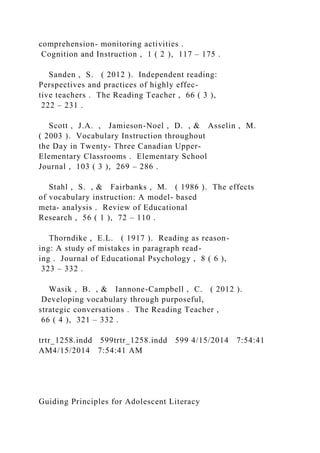 comprehension- monitoring activities .
Cognition and Instruction , 1 ( 2 ), 117 – 175 .
Sanden , S. ( 2012 ). Independent reading:
Perspectives and practices of highly effec-
tive teachers . The Reading Teacher , 66 ( 3 ),
222 – 231 .
Scott , J.A. , Jamieson-Noel , D. , & Asselin , M.
( 2003 ). Vocabulary Instruction throughout
the Day in Twenty- Three Canadian Upper-
Elementary Classrooms . Elementary School
Journal , 103 ( 3 ), 269 – 286 .
Stahl , S. , & Fairbanks , M. ( 1986 ). The effects
of vocabulary instruction: A model- based
meta- analysis . Review of Educational
Research , 56 ( 1 ), 72 – 110 .
Thorndike , E.L. ( 1917 ). Reading as reason-
ing: A study of mistakes in paragraph read-
ing . Journal of Educational Psychology , 8 ( 6 ),
323 – 332 .
Wasik , B. , & Iannone-Campbell , C. ( 2012 ).
Developing vocabulary through purposeful,
strategic conversations . The Reading Teacher ,
66 ( 4 ), 321 – 332 .
trtr_1258.indd 599trtr_1258.indd 599 4/15/2014 7:54:41
AM4/15/2014 7:54:41 AM
Guiding Principles for Adolescent Literacy
 