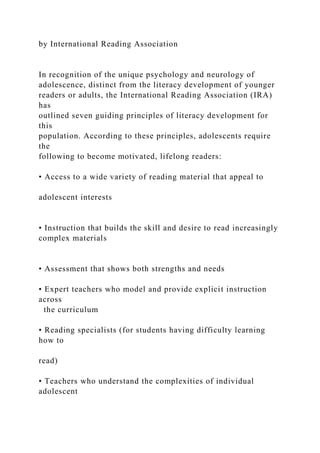 by International Reading Association
In recognition of the unique psychology and neurology of
adolescence, distinct from the literacy development of younger
readers or adults, the International Reading Association (IRA)
has
outlined seven guiding principles of literacy development for
this
population. According to these principles, adolescents require
the
following to become motivated, lifelong readers:
• Access to a wide variety of reading material that appeal to
adolescent interests
• Instruction that builds the skill and desire to read increasingly
complex materials
• Assessment that shows both strengths and needs
• Expert teachers who model and provide explicit instruction
across
the curriculum
• Reading specialists (for students having difficulty learning
how to
read)
• Teachers who understand the complexities of individual
adolescent
 