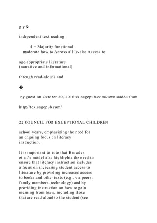 g y &
independent text reading
4 = Majority functional,
moderate how to Across all levels: Access to
age-appropriate literature
(narrative and informational)
through read-alouds and
�
by guest on October 20, 2016tcx.sagepub.comDownloaded from
http://tcx.sagepub.com/
22 COUNCIL FOR EXCEPTIONAL CHILDREN
school years, emphasizing the need for
an ongoing focus on literacy
instruction.
It is important to note that Browder
et al.’s model also highlights the need to
ensure that literacy instruction includes
a focus on increasing student access to
literature by providing increased access
to books and other texts (e.g., via peers,
family members, technology) and by
providing instruction on how to gain
meaning from texts, including those
that are read aloud to the student (see
 