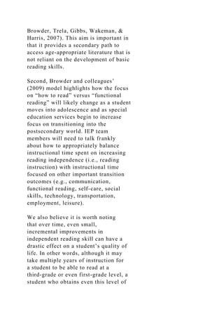 Browder, Trela, Gibbs, Wakeman, &
Harris, 2007). This aim is important in
that it provides a secondary path to
access age-appropriate literature that is
not reliant on the development of basic
reading skills.
Second, Browder and colleagues’
(2009) model highlights how the focus
on “how to read” versus “functional
reading” will likely change as a student
moves into adolescence and as special
education services begin to increase
focus on transitioning into the
postsecondary world. IEP team
members will need to talk frankly
about how to appropriately balance
instructional time spent on increasing
reading independence (i.e., reading
instruction) with instructional time
focused on other important transition
outcomes (e.g., communication,
functional reading, self-care, social
skills, technology, transportation,
employment, leisure).
We also believe it is worth noting
that over time, even small,
incremental improvements in
independent reading skill can have a
drastic effect on a student’s quality of
life. In other words, although it may
take multiple years of instruction for
a student to be able to read at a
third-grade or even first-grade level, a
student who obtains even this level of
 