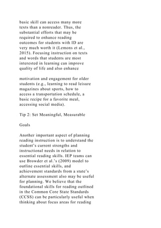 basic skill can access many more
texts than a nonreader. Thus, the
substantial efforts that may be
required to enhance reading
outcomes for students with ID are
very much worth it (Lemons et al.,
2015). Focusing instruction on texts
and words that students are most
interested in learning can improve
quality of life and also enhance
motivation and engagement for older
students (e.g., learning to read leisure
magazines about sports, how to
access a transportation schedule, a
basic recipe for a favorite meal,
accessing social media).
Tip 2: Set Meaningful, Measurable
Goals
Another important aspect of planning
reading instruction is to understand the
student’s current strengths and
instructional needs in relation to
essential reading skills. IEP teams can
use Browder et al.’s (2009) model to
outline essential skills, and
achievement standards from a state’s
alternate assessment also may be useful
for planning. We believe that the
foundational skills for reading outlined
in the Common Core State Standards
(CCSS) can be particularly useful when
thinking about focus areas for reading
 
