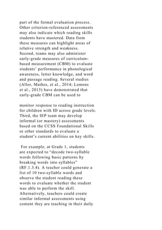 part of the formal evaluation process.
Other criterion-referenced assessments
may also indicate which reading skills
students have mastered. Data from
these measures can highlight areas of
relative strength and weakness.
Second, teams may also administer
early-grade measures of curriculum-
based measurement (CBM) to evaluate
students’ performance in phonological
awareness, letter knowledge, and word
and passage reading. Several studies
(Allor, Mathes, et al., 2014; Lemons
et al., 2013) have demonstrated that
early-grade CBM can be used to
monitor response to reading instruction
for children with ID across grade levels.
Third, the IEP team may develop
informal (or mastery) assessments
based on the CCSS Foundational Skills
or other standards to evaluate a
student’s current abilities on key skills.
For example, at Grade 1, students
are expected to “decode two-syllable
words following basic patterns by
breaking words into syllables”
(RF.1.3.4). A teacher could generate a
list of 10 two-syllable words and
observe the student reading these
words to evaluate whether the student
was able to perform the skill.
Alternatively, teachers could create
similar informal assessments using
content they are teaching in their daily
 