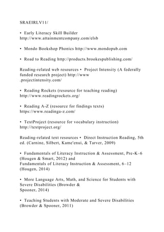 SRAEIRLV11/
• Early Literacy Skill Builder
http://www.attainmentcompany.com/elsb
• Mondo Bookshop Phonics http://www.mondopub.com
• Road to Reading http://products.brookespublishing.com/
Reading-related web resources • Project Intensity (A federally
funded research project) http://www
.projectintensity.com/
• Reading Rockets (resource for teaching reading)
http://www.readingrockets.org/
• Reading A-Z (resource for findings texts)
https://www.readinga-z.com/
• TextProject (resource for vocabulary instruction)
http://textproject.org/
Reading-related text resources • Direct Instruction Reading, 5th
ed. (Carnine, Silbert, Kame'enui, & Tarver, 2009)
• Fundamentals of Literacy Instruction & Assessment, Pre-K–6
(Hougen & Smart, 2012) and
Fundamentals of Literacy Instruction & Assessment, 6–12
(Hougen, 2014)
• More Language Arts, Math, and Science for Students with
Severe Disabilities (Browder &
Spooner, 2014)
• Teaching Students with Moderate and Severe Disabilities
(Browder & Spooner, 2011)
 