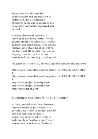 foundation will increase the
connectedness and organization of
instruction. This is because a
structured scope and sequence is key
to keeping instruction organized and
unified.
Another element of systematic
teaching is providing instruction that
enables students to apply skills across
contexts and make connections among
related skills (Browder et al., 2007).
Students with ID benefit from routine
language that is repeated across
lessons and contexts (e.g., reading and
by guest on October 20, 2016tcx.sagepub.comDownloaded from
https://www.mheonline.com/program/view/4/1/2542/SRAEIRLV
11/
https://www.mheonline.com/program/view/4/1/2542/SRAEIRLV
11/
http://www.projectintensity.com/
http://www.projectintensity.com/
http://tcx.sagepub.com/
24 COUNCIL FOR EXCEPTIONAL CHILDREN
writing; general education classroom,
resource room) so instructions are
quickly understood. A student with ID
may not make the necessary
connection if one teacher refers to
sight words as “outlaw words” while
another refers to them as “look-and-
 