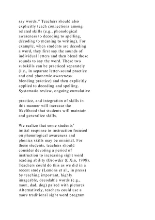 say words.” Teachers should also
explicitly teach connections among
related skills (e.g., phonological
awareness to decoding to spelling,
decoding to meaning to writing). For
example, when students are decoding
a word, they first say the sounds of
individual letters and then blend those
sounds to say the word. These two
subskills can be practiced separately
(i.e., in separate letter-sound practice
and oral phonemic awareness
blending practice) and then explicitly
applied to decoding and spelling.
Systematic review, ongoing cumulative
practice, and integration of skills in
this manner will increase the
likelihood that students will maintain
and generalize skills.
We realize that some students’
initial response to instruction focused
on phonological awareness and
phonics skills may be minimal. For
these students, teachers should
consider devoting a period of
instruction to increasing sight word
reading ability (Browder & Xin, 1998).
Teachers could do this as we did in a
recent study (Lemons et al., in press)
by teaching important, highly
imageable, decodable words (e.g.,
mom, dad, dog) paired with pictures.
Alternatively, teachers could use a
more traditional sight word program
 