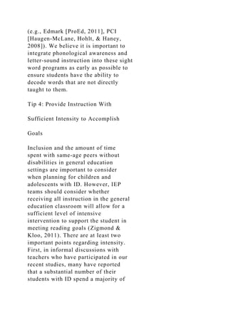 (e.g., Edmark [ProEd, 2011], PCI
[Haugen-McLane, Hohlt, & Haney,
2008]). We believe it is important to
integrate phonological awareness and
letter-sound instruction into these sight
word programs as early as possible to
ensure students have the ability to
decode words that are not directly
taught to them.
Tip 4: Provide Instruction With
Sufficient Intensity to Accomplish
Goals
Inclusion and the amount of time
spent with same-age peers without
disabilities in general education
settings are important to consider
when planning for children and
adolescents with ID. However, IEP
teams should consider whether
receiving all instruction in the general
education classroom will allow for a
sufficient level of intensive
intervention to support the student in
meeting reading goals (Zigmond &
Kloo, 2011). There are at least two
important points regarding intensity.
First, in informal discussions with
teachers who have participated in our
recent studies, many have reported
that a substantial number of their
students with ID spend a majority of
 